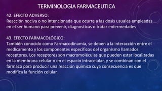 42. EFECTO ADVERSO:
Reacción nociva o no intencionada que ocurre a las dosis usuales empleadas
en el ser humano para prevenir, diagnosticas o tratar enfermedades
43. EFECTO FARMACOLÓGICO:
También conocido como Farmacodinamia, se deben a la interacción entre el
medicamento y los componentes específicos del organismo llamados
receptores. Los receptores son macromoléculas que pueden estar localizadas
en la membrana celular o en el espacio intracelular, y se combinan con el
fármaco para producir una reacción química cuya consecuencia es que
modifica la función celular.
TERMINOLOGIA FARMACEUTICA
 