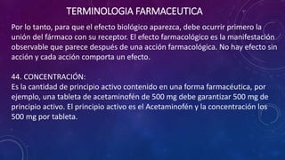 Por lo tanto, para que el efecto biológico aparezca, debe ocurrir primero la
unión del fármaco con su receptor. El efecto farmacológico es la manifestación
observable que parece después de una acción farmacológica. No hay efecto sin
acción y cada acción comporta un efecto.
44. CONCENTRACIÓN:
Es la cantidad de principio activo contenido en una forma farmacéutica, por
ejemplo, una tableta de acetaminofén de 500 mg debe garantizar 500 mg de
principio activo. El principio activo es el Acetaminofén y la concentración los
500 mg por tableta.
TERMINOLOGIA FARMACEUTICA
 