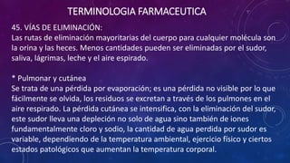 45. VÍAS DE ELIMINACIÓN:
Las rutas de eliminación mayoritarias del cuerpo para cualquier molécula son
la orina y las heces. Menos cantidades pueden ser eliminadas por el sudor,
saliva, lágrimas, leche y el aire espirado.
* Pulmonar y cutánea
Se trata de una pérdida por evaporación; es una pérdida no visible por lo que
fácilmente se olvida, los residuos se excretan a través de los pulmones en el
aire respirado. La pérdida cutánea se intensifica, con la eliminación del sudor,
este sudor lleva una depleción no solo de agua sino también de iones
fundamentalmente cloro y sodio, la cantidad de agua perdida por sudor es
variable, dependiendo de la temperatura ambiental, ejercicio físico y ciertos
estados patológicos que aumentan la temperatura corporal.
TERMINOLOGIA FARMACEUTICA
 