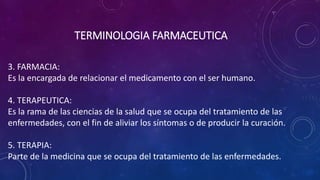 3. FARMACIA:
Es la encargada de relacionar el medicamento con el ser humano.
4. TERAPEUTICA:
Es la rama de las ciencias de la salud que se ocupa del tratamiento de las
enfermedades, con el fin de aliviar los síntomas o de producir la curación.
5. TERAPIA:
Parte de la medicina que se ocupa del tratamiento de las enfermedades.
TERMINOLOGIA FARMACEUTICA
 