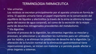 • Vías urinarias
Los residuos se excretan principalmente por el aparato urinario en forma de
orina. El aparato urinario tiene un papel importante en la conservación del
equilibrio de líquidos y electrolitos (a través de la orina se elimina la mayor
parte del exceso de agua corporal), así como de la excreción de la mayor
parte de desechos nitrogenados procedentes del metabolismo.
* Vía digestiva
Durante el proceso de la digestión, los alimentos ingeridos se mezclan y
procesan, se seleccionan y se absorben los nutrientes para ser utilizados
por los tejidos, y se eliminan los productos de desecho de la digestión. La
alteración de la función normal de la eliminación gastrointestinal tiene
repercusiones graves, se inician con malestar y si persiste puede afectar a
otros órganos y sistemas.
TERMINOLOGIA FARMACEUTICA
 
