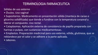 Sólidas de uso externo
• Óvulos. Uso vaginal
• Supositorios. Medicamento en presentación sólida (manteca de cacao o
glicerina solidificada) que tiende a fundirse con la temperatura corporal y
liberar el compuesto. Uso rectal.
• Cataplasmas. Aplicación externa de consistencia de papilla preparada con
harinas o pulpas, con sustancias medicamentosas.
• Emplastos. Preparación medicinal para uso externo, sólida, glutinosa, que se
reblandece por el calor y se adhiere a la parte aplicada.
• Jabones.
TERMINOLOGIA FARMACEUTICA
 
