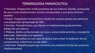 • Pomadas. Preparación medicamentosa de uso externo, blanda, compuesta
de uno o más medicamentos activos incorporados a una grasa animal o
vaselina
• Pastas. Preparación farmacéutica mezcla de cuerpos grasos con polvos en
una proporción aproximada de 50%.
• Parches. Transdérmicos, que liberan el medicamento gradualmente.
Sólidas de uso interno
• Píldoras. Bolita confeccionada con uno o varios medicamentos y excipiente
adecuado. Destinada a la ingestión.
• Grageas. Envueltas en una capa de azúcar para evitar la oxidación de los
componentes y disminuir su mal sabor.
• Gránulos. Pequeña grajea que contiene una cantidad mínima de sustancia
medicamentosa.
TERMINOLOGIA FARMACEUTICA
 