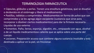 • Cápsulas, glóbulos y perlas. Tienen una envoltura gelatinosa, que se disuelve
o desbarata en el estómago y libera el medicamento.
• Pastillas, tabletas y comprimidos. Medicamentos en forma de polvo que son
comprimidos y se les agrega algún excipiente (sustancia que sirve para
incorporar o disolver ciertos medicamentos) para dar la firmeza necesaria.
Líquidas de uso externo
• Fomentos. Paño, lienzo, esponja, algodón, etc., empapado con agua, alcohol
o de un líquido medicamentoso caliente que se aplica sobre una parte del
cuerpo.
• Lociones. Preparación acuosa que contiene alguna sustancia insoluble y está
destinada a aplicar en la piel, sin friccionar.
TERMINOLOGIA FARMACEUTICA
 