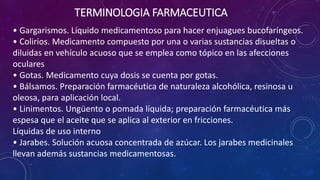 • Gargarismos. Líquido medicamentoso para hacer enjuagues bucofaríngeos.
• Colirios. Medicamento compuesto por una o varias sustancias disueltas o
diluidas en vehículo acuoso que se emplea como tópico en las afecciones
oculares
• Gotas. Medicamento cuya dosis se cuenta por gotas.
• Bálsamos. Preparación farmacéutica de naturaleza alcohólica, resinosa u
oleosa, para aplicación local.
• Linimentos. Ungüento o pomada líquida; preparación farmacéutica más
espesa que el aceite que se aplica al exterior en fricciones.
Líquidas de uso interno
• Jarabes. Solución acuosa concentrada de azúcar. Los jarabes medicinales
llevan además sustancias medicamentosas.
TERMINOLOGIA FARMACEUTICA
 