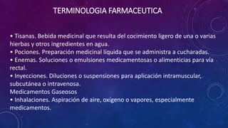 • Tisanas. Bebida medicinal que resulta del cocimiento ligero de una o varias
hierbas y otros ingredientes en agua.
• Pociones. Preparación medicinal líquida que se administra a cucharadas.
• Enemas. Soluciones o emulsiones medicamentosas o alimenticias para vía
rectal.
• Inyecciones. Diluciones o suspensiones para aplicación intramuscular,
subcutánea o intravenosa.
Medicamentos Gaseosos
• Inhalaciones. Aspiración de aire, oxígeno o vapores, especialmente
medicamentos.
TERMINOLOGIA FARMACEUTICA
 