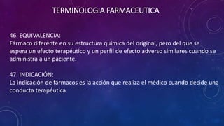 46. EQUIVALENCIA:
Fármaco diferente en su estructura química del original, pero del que se
espera un efecto terapéutico y un perfil de efecto adverso similares cuando se
administra a un paciente.
47. INDICACIÓN:
La indicación de fármacos es la acción que realiza el médico cuando decide una
conducta terapéutica
TERMINOLOGIA FARMACEUTICA
 