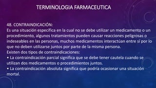 48. CONTRAINDICACIÓN:
Es una situación específica en la cual no se debe utilizar un medicamento o un
procedimiento, algunos tratamientos pueden causar reacciones peligrosas o
indeseables en las personas, muchos medicamentos interactúan entre sí por lo
que no deben utilizarse juntos por parte de la misma persona.
Existen dos tipos de contraindicaciones:
• La contraindicación parcial significa que se debe tener cautela cuando se
utilizan dos medicamentos o procedimientos juntos.
• La contraindicación absoluta significa que podría ocasionar una situación
mortal.
TERMINOLOGIA FARMACEUTICA
 