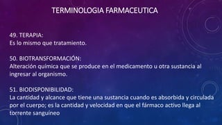 49. TERAPIA:
Es lo mismo que tratamiento.
50. BIOTRANSFORMACIÓN:
Alteración química que se produce en el medicamento u otra sustancia al
ingresar al organismo.
51. BIODISPONIBILIDAD:
La cantidad y alcance que tiene una sustancia cuando es absorbida y circulada
por el cuerpo; es la cantidad y velocidad en que el fármaco activo llega al
torrente sanguíneo
TERMINOLOGIA FARMACEUTICA
 
