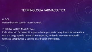 6. DCI:
Denominación común internacional.
7. PREPARACIÓN MAGISTRAL:
Es la atención farmacéutica que se hace por parte de químico farmaceuta a
una o a un grupo de personas en especial, teniendo en cuenta su perfil
fármaco terapéutico y son de distribución inmediata.
TERMINOLOGIA FARMACEUTICA
 