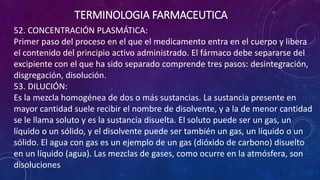52. CONCENTRACIÓN PLASMÁTICA:
Primer paso del proceso en el que el medicamento entra en el cuerpo y libera
el contenido del principio activo administrado. El fármaco debe separarse del
excipiente con el que ha sido separado comprende tres pasos: desintegración,
disgregación, disolución.
53. DILUCIÓN:
Es la mezcla homogénea de dos o más sustancias. La sustancia presente en
mayor cantidad suele recibir el nombre de disolvente, y a la de menor cantidad
se le llama soluto y es la sustancia disuelta. El soluto puede ser un gas, un
líquido o un sólido, y el disolvente puede ser también un gas, un líquido o un
sólido. El agua con gas es un ejemplo de un gas (dióxido de carbono) disuelto
en un líquido (agua). Las mezclas de gases, como ocurre en la atmósfera, son
disoluciones
TERMINOLOGIA FARMACEUTICA
 