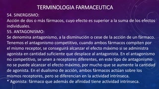 54. SINERGISMO:
Acción de dos o más fármacos, cuyo efecto es superior a la suma de los efectos
individuales.
55. ANTAGONISMO:
Se denomina antagonismo, a la disminución o cese de la acción de un fármaco.
Tenemos el antagonismo competitivo, cuando ambos fármacos compiten por
el mismo receptor, se conseguirá alcanzar el efecto máximo si se administra
agonista en cantidad suficiente que desplace al antagonista. En el antagonismo
no competitivo, se unen a receptores diferentes, en este tipo de antagonismo
no se puede alcanzar el efecto máximo, por mucho que se aumente la cantidad
de agonista. En el dualismo de acción, ambos fármacos actúan sobre los
mismos receptores, pero se diferencian en la actividad intrínseca.
* Agonista: fármaco que además de afinidad tiene actividad intrínseca.
TERMINOLOGIA FARMACEUTICA
 