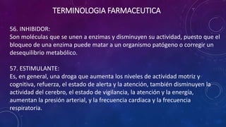 56. INHIBIDOR:
Son moléculas que se unen a enzimas y disminuyen su actividad, puesto que el
bloqueo de una enzima puede matar a un organismo patógeno o corregir un
desequilibrio metabólico.
57. ESTIMULANTE:
Es, en general, una droga que aumenta los niveles de actividad motriz y
cognitiva, refuerza, el estado de alerta y la atención, también disminuyen la
actividad del cerebro, el estado de vigilancia, la atención y la energía,
aumentan la presión arterial, y la frecuencia cardiaca y la frecuencia
respiratoria.
TERMINOLOGIA FARMACEUTICA
 