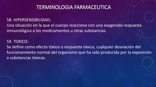 58. HIPERSENSIBILIDAD:
Una situación en la que el cuerpo reacciona con una exagerada respuesta
inmunológica a los medicamentos u otras substancias.
59. TOXICO:
Se define como efecto tóxico o respuesta tóxica, cualquier desviación del
funcionamiento normal del organismo que ha sido producida por la exposición
a substancias tóxicas.
TERMINOLOGIA FARMACEUTICA
 
