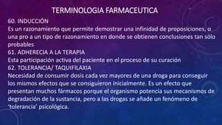 60. INDUCCIÓN
Es un razonamiento que permite demostrar una infinidad de proposiciones, o
una pro a un tipo de razonamiento en donde se obtienen conclusiones tan sólo
probables
61. ADHERECIA A LA TERAPIA
Esta participación activa del paciente en el proceso de su curación
62. TOLERANCIA/ TAQUIFILAXIA
Necesidad de consumir dosis cada vez mayores de una droga para conseguir
los mismos efectos que se consiguieron inicialmente. Es un efecto que
presentan muchos fármacos porque el organismo potencia sus mecanismos de
degradación de la sustancia, pero a las drogas se añade un fenómeno de
‘tolerancia’ psicológica.
TERMINOLOGIA FARMACEUTICA
 