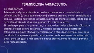 63. TOLERANCIA:
Tolerancia a alguna sustancia se produce cuando, como resultado de su
administración (o auto administración) el sujeto presenta menor sensibilidad a
ella. Así, la dosis habitual de la sustancia produce menos efectos, con lo que se
necesitan dosis más altas para producir los mismos efectos.
Sin embargo, pese a lo que se cree, se puede desarrollar tolerancia sólo hacia
algunos efectos de una sustancia y no hacia todos; incluso desarrollar
tolerancia a algunos efectos y sensibilización a otros (por ejemplo; en el caso
del alcohol una persona puede tardar más en emborracharse, necesitar más
dosis, pero ser igual o más sensible a otros efectos, como la resaca, por una
peor metabolización.
TERMINOLOGIA FARMACEUTICA
 