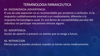 64. IDIOSINCRACIA /ADVERTENCIA:
El uso de esta expresión no es recomendable por prestarse a confusión. Es la
respuesta cualitativamente anormal a un medicamento, diferente a la
respuesta farmacológica usual. Es una forma de susceptibilidad peculiar del
individuo sin participar mecanismo inmune alguno.
65. ADVERTENCIA:
Acción de advertir o prevenir un evento que se venga a futuro.
66. INTERACCION
Efectos que se pueden producir cuando se toman varios medicamentos
TERMINOLOGIA FARMACEUTICA
 