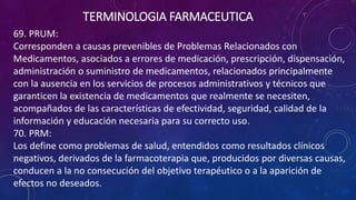 69. PRUM:
Corresponden a causas prevenibles de Problemas Relacionados con
Medicamentos, asociados a errores de medicación, prescripción, dispensación,
administración o suministro de medicamentos, relacionados principalmente
con la ausencia en los servicios de procesos administrativos y técnicos que
garanticen la existencia de medicamentos que realmente se necesiten,
acompañados de las características de efectividad, seguridad, calidad de la
información y educación necesaria para su correcto uso.
70. PRM:
Los define como problemas de salud, entendidos como resultados clínicos
negativos, derivados de la farmacoterapia que, producidos por diversas causas,
conducen a la no consecución del objetivo terapéutico o a la aparición de
efectos no deseados.
TERMINOLOGIA FARMACEUTICA
 