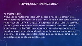 71. MUTAGENESIS:
Producción de mutaciones sobre DNA clonado o no. De realizarse in Vitro,
dicha alteración puede realizarse al azar (muta génesis al azar, sobre cualquier
secuencia, o bien de forma dirigida (muta génesis dirigida sobre una secuencia
conocida y en la posición de interés. En el caso de realizarse in vivo, sobre
organismos y no sobre DNA clonado por tanto, se realiza a gran escala y sin
conocimiento de secuencia, empleando para ello sustancias denominadas
mutágenos , es la capacidad de los agentes químicos de causar cambios en el
material genético en el núcleo de la célula.
TERMINOLOGIA FARMACEUTICA
 