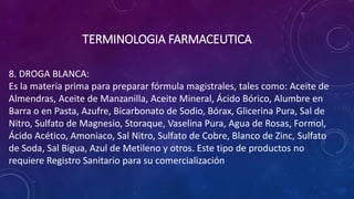 8. DROGA BLANCA:
Es la materia prima para preparar fórmula magistrales, tales como: Aceite de
Almendras, Aceite de Manzanilla, Aceite Mineral, Ácido Bórico, Alumbre en
Barra o en Pasta, Azufre, Bicarbonato de Sodio, Bórax, Glicerina Pura, Sal de
Nitro, Sulfato de Magnesio, Storaque, Vaselina Pura, Agua de Rosas, Formol,
Ácido Acético, Amoniaco, Sal Nitro, Sulfato de Cobre, Blanco de Zinc, Sulfato
de Soda, Sal Bigua, Azul de Metileno y otros. Este tipo de productos no
requiere Registro Sanitario para su comercialización
TERMINOLOGIA FARMACEUTICA
 