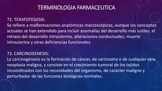 72. TERATOTEGESIS:
Se refiere a malformaciones anatómicas macroscópicas, aunque los conceptos
actuales se han extendido para incluir anomalías del desarrollo más sutiles, el
retraso del desarrollo intrauterino, alteraciones conductuales, muerte
intrauterina y otras deficiencias funcionales
73. CARCINOGENESIS:
La carcinogénesis es la formación de cáncer, de carcinoma o de cualquier otra
neoplasia maligna, y consiste en el crecimiento tumoral de los tejidos
incoordinados con las necesidades del organismo, de carácter maligno y
perturbador de las funciones biológicas normales.
TERMINOLOGIA FARMACEUTICA
 