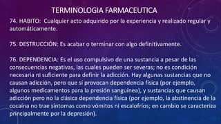 74. HABITO: Cualquier acto adquirido por la experiencia y realizado regular y
automáticamente.
75. DESTRUCCIÓN: Es acabar o terminar con algo definitivamente.
76. DEPENDENCIA: Es el uso compulsivo de una sustancia a pesar de las
consecuencias negativas, las cuales pueden ser severas; no es condición
necesaria ni suficiente para definir la adicción. Hay algunas sustancias que no
causan adicción, pero que sí provocan dependencia física (por ejemplo,
algunos medicamentos para la presión sanguínea), y sustancias que causan
adicción pero no la clásica dependencia física (por ejemplo, la abstinencia de la
cocaína no trae síntomas como vómitos ni escalofríos; en cambio se caracteriza
principalmente por la depresión).
TERMINOLOGIA FARMACEUTICA
 