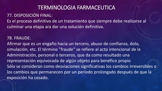 77. DISPOSICIÓN FINAL:
Es el proceso definitivo de un tratamiento que siempre debe realizarse al
culminar una etapa ara dar una solución definitiva.
78. FRAUDE:
Afirmar que es un engaño hacia un tercero, abuso de confianza, dolo,
simulación, etc. El término "fraude" se refiere al acto intencional de la
Administración, personal o terceros, que da como resultado una
representación equivocada de algún objeto para benéfico propio
Sólo se consideran como desviaciones significativas los cambios irreversibles o
los cambios que permanecen por un período prolongado después de que la
exposición ha cesado.
TERMINOLOGIA FARMACEUTICA
 