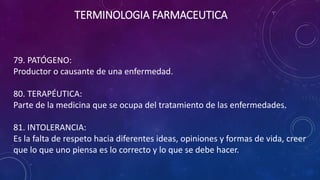 79. PATÓGENO:
Productor o causante de una enfermedad.
80. TERAPÉUTICA:
Parte de la medicina que se ocupa del tratamiento de las enfermedades.
81. INTOLERANCIA:
Es la falta de respeto hacia diferentes ideas, opiniones y formas de vida, creer
que lo que uno piensa es lo correcto y lo que se debe hacer.
TERMINOLOGIA FARMACEUTICA
 