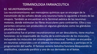 82. NEUROTRANSMISOR:
Los neurotransmisores son mensajeros químicos que se encargan de la
transmisión de las señales desde una neurona hasta la siguiente a través de las
sinapsis. También se encuentran en la Terminal axónica de las neuronas
motoras, donde estimulan las fibras musculares para contraerlas. Ellos y sus
parientes cercanos son producidos en algunas glándulas como las glándulas
pituitaria y adrenal.
La acetilcolina fue el primer neurotransmisor en ser descubierto, tiene muchas
funciones: es la responsable de mucha de la estimulación de los músculos,
incluyendo los músculos del sistema gastro-intestinal. También se encuentra
en neuronas sensoriales y en el sistema nervioso autónomo, y participa en la
programación del sueño. El famoso veneno botulina funciona bloqueando la
acetilcolina, causando parálisis y uno de sus derivados es el botox.
TERMINOLOGIA FARMACEUTICA
 