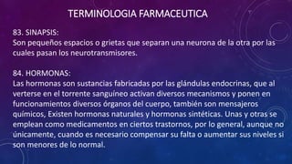 83. SINAPSIS:
Son pequeños espacios o grietas que separan una neurona de la otra por las
cuales pasan los neurotransmisores.
84. HORMONAS:
Las hormonas son sustancias fabricadas por las glándulas endocrinas, que al
verterse en el torrente sanguíneo activan diversos mecanismos y ponen en
funcionamientos diversos órganos del cuerpo, también son mensajeros
químicos, Existen hormonas naturales y hormonas sintéticas. Unas y otras se
emplean como medicamentos en ciertos trastornos, por lo general, aunque no
únicamente, cuando es necesario compensar su falta o aumentar sus niveles si
son menores de lo normal.
TERMINOLOGIA FARMACEUTICA
 