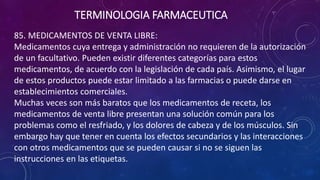 85. MEDICAMENTOS DE VENTA LIBRE:
Medicamentos cuya entrega y administración no requieren de la autorización
de un facultativo. Pueden existir diferentes categorías para estos
medicamentos, de acuerdo con la legislación de cada país. Asimismo, el lugar
de estos productos puede estar limitado a las farmacias o puede darse en
establecimientos comerciales.
Muchas veces son más baratos que los medicamentos de receta, los
medicamentos de venta libre presentan una solución común para los
problemas como el resfriado, y los dolores de cabeza y de los músculos. Sin
embargo hay que tener en cuenta los efectos secundarios y las interacciones
con otros medicamentos que se pueden causar si no se siguen las
instrucciones en las etiquetas.
TERMINOLOGIA FARMACEUTICA
 