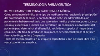 86. MEDICAMENTO DE VENTA BAJO FORMULA MÉDICA:
Como su nombre lo indica este tipo de medicamentos requiere la prescripción
del profesional de la salud, y por lo tanto no debe ser administrado a un
paciente sin haberse realizado una valoración médica preliminar, pues sus usos
son muy específicos e implica que se valoren las condiciones individuales del
paciente para determinar si el beneficio recibido es superior al riesgo de su
consumo. Este tipo de productos solo pueden ser comercializados al detal en
Farmacias-Droguerías y Droguerías.
Todos los medicamentos en su etiqueta especifican si son de venta libre o de
venta bajo fórmula medica.
TERMINOLOGIA FARMACEUTICA
 