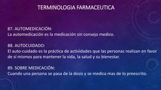 87. AUTOMEDICACIÓN:
La automedicación es la medicación sin consejo medico.
88. AUTOCUIDADO:
El auto-cuidado es la práctica de actividades que las personas realizan en favor
de sí mismos para mantener la vida, la salud y su bienestar.
89. SOBRE MEDICACIÓN:
Cuando una persona se pasa de la dosis y se medica mas de lo preescrito.
TERMINOLOGIA FARMACEUTICA
 