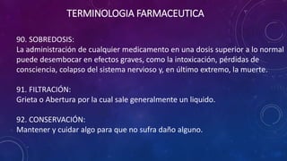 90. SOBREDOSIS:
La administración de cualquier medicamento en una dosis superior a lo normal
puede desembocar en efectos graves, como la intoxicación, pérdidas de
consciencia, colapso del sistema nervioso y, en último extremo, la muerte.
91. FILTRACIÓN:
Grieta o Abertura por la cual sale generalmente un liquido.
92. CONSERVACIÓN:
Mantener y cuidar algo para que no sufra daño alguno.
TERMINOLOGIA FARMACEUTICA
 