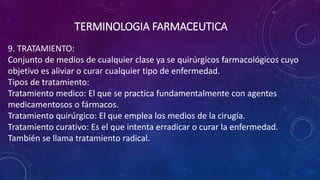 9. TRATAMIENTO:
Conjunto de medios de cualquier clase ya se quirúrgicos farmacológicos cuyo
objetivo es aliviar o curar cualquier tipo de enfermedad.
Tipos de tratamiento:
Tratamiento medico: El que se practica fundamentalmente con agentes
medicamentosos o fármacos.
Tratamiento quirúrgico: El que emplea los medios de la cirugía.
Tratamiento curativo: Es el que intenta erradicar o curar la enfermedad.
También se llama tratamiento radical.
TERMINOLOGIA FARMACEUTICA
 