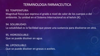 93. TEMPERATURA:
Magnitud física que expresa el grado o nivel de calor de los cuerpos o del
ambiente. Su unidad en el Sistema Internacional es el kelvin (K).
94. SOLUBILIDAD:
La solubilidad es la facilidad que posee una sustancia para disolverse en otra.
95. HIDROSOLUBLE:
Que se puede disolver en agua.
96. LIPOSOLUBLE:
Que se puede disolver en grasas o aceites.
TERMINOLOGIA FARMACEUTICA
 