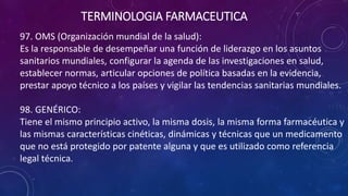 97. OMS (Organización mundial de la salud):
Es la responsable de desempeñar una función de liderazgo en los asuntos
sanitarios mundiales, configurar la agenda de las investigaciones en salud,
establecer normas, articular opciones de política basadas en la evidencia,
prestar apoyo técnico a los países y vigilar las tendencias sanitarias mundiales.
98. GENÉRICO:
Tiene el mismo principio activo, la misma dosis, la misma forma farmacéutica y
las mismas características cinéticas, dinámicas y técnicas que un medicamento
que no está protegido por patente alguna y que es utilizado como referencia
legal técnica.
TERMINOLOGIA FARMACEUTICA
 