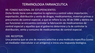 99. FONDO NACIONAL DE ESTUPEFACIENTES:
Dicho fondo tiene como objetivo la vigilancia y control sobre importación,
exportación, distribución y venta de drogas, medicamentos, materias primas o
precursores de control especial, a que se refiere la Ley 30 de 1986 y dentro de
sus funciones se encuentra contratar la fabricación de medicamentos de
control especial y aquellos que el gobierno determine y la de controlar la
distribución, venta y consumo de medicamentos de control especial.
100. RECEPTOR:
Una proteína que se une de manera selectiva a una molécula específica (como
un mediador intercelular o un antígeno) e inicia una respuesta biológica.
TERMINOLOGIA FARMACEUTICA
 