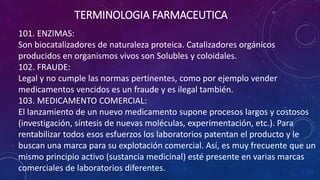 101. ENZIMAS:
Son biocatalizadores de naturaleza proteica. Catalizadores orgánicos
producidos en organismos vivos son Solubles y coloidales.
102. FRAUDE:
Legal y no cumple las normas pertinentes, como por ejemplo vender
medicamentos vencidos es un fraude y es ilegal también.
103. MEDICAMENTO COMERCIAL:
El lanzamiento de un nuevo medicamento supone procesos largos y costosos
(investigación, síntesis de nuevas moléculas, experimentación, etc.). Para
rentabilizar todos esos esfuerzos los laboratorios patentan el producto y le
buscan una marca para su explotación comercial. Así, es muy frecuente que un
mismo principio activo (sustancia medicinal) esté presente en varias marcas
comerciales de laboratorios diferentes.
TERMINOLOGIA FARMACEUTICA
 