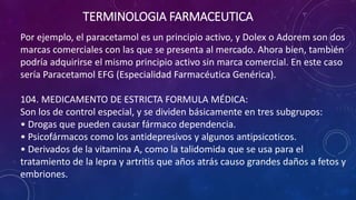 Por ejemplo, el paracetamol es un principio activo, y Dolex o Adorem son dos
marcas comerciales con las que se presenta al mercado. Ahora bien, también
podría adquirirse el mismo principio activo sin marca comercial. En este caso
sería Paracetamol EFG (Especialidad Farmacéutica Genérica).
104. MEDICAMENTO DE ESTRICTA FORMULA MÉDICA:
Son los de control especial, y se dividen básicamente en tres subgrupos:
• Drogas que pueden causar fármaco dependencia.
• Psicofármacos como los antidepresivos y algunos antipsicoticos.
• Derivados de la vitamina A, como la talidomida que se usa para el
tratamiento de la lepra y artritis que años atrás causo grandes daños a fetos y
embriones.
TERMINOLOGIA FARMACEUTICA
 