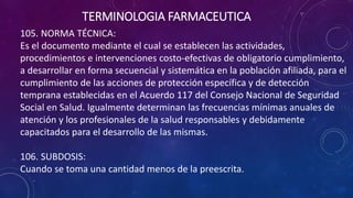 105. NORMA TÉCNICA:
Es el documento mediante el cual se establecen las actividades,
procedimientos e intervenciones costo-efectivas de obligatorio cumplimiento,
a desarrollar en forma secuencial y sistemática en la población afiliada, para el
cumplimiento de las acciones de protección específica y de detección
temprana establecidas en el Acuerdo 117 del Consejo Nacional de Seguridad
Social en Salud. Igualmente determinan las frecuencias mínimas anuales de
atención y los profesionales de la salud responsables y debidamente
capacitados para el desarrollo de las mismas.
106. SUBDOSIS:
Cuando se toma una cantidad menos de la preescrita.
TERMINOLOGIA FARMACEUTICA
 