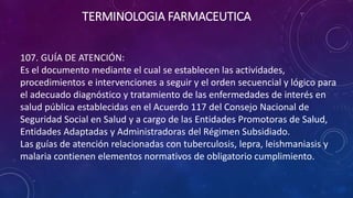 107. GUÍA DE ATENCIÓN:
Es el documento mediante el cual se establecen las actividades,
procedimientos e intervenciones a seguir y el orden secuencial y lógico para
el adecuado diagnóstico y tratamiento de las enfermedades de interés en
salud pública establecidas en el Acuerdo 117 del Consejo Nacional de
Seguridad Social en Salud y a cargo de las Entidades Promotoras de Salud,
Entidades Adaptadas y Administradoras del Régimen Subsidiado.
Las guías de atención relacionadas con tuberculosis, lepra, leishmaniasis y
malaria contienen elementos normativos de obligatorio cumplimiento.
TERMINOLOGIA FARMACEUTICA
 