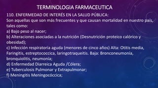 110. ENFERMEDAD DE INTERÉS EN LA SALUD PÚBLICA:
Son aquellas que son más frecuentes y que causan mortalidad en nuestro país,
tales como:
a) Bajo peso al nacer;
b) Alteraciones asociadas a la nutrición (Desnutrición proteico calórico y
obesidad);
c) Infección respiratoria aguda (menores de cinco años) Alta: Otitis media,
Faringitis, estreptococcica, laringotraqueitis. Baja: Bronconeumonía,
bronquiolitis, neumonía;
d) Enfermedad Diarreica Aguda /Cólera;
e) Tuberculosis Pulmonar y Extrapulmonar;
f) Meningitis Meningocóccica;
TERMINOLOGIA FARMACEUTICA
 