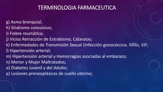 g) Asma bronquial;
h) Síndrome convulsivo;
i) Fiebre reumática;
j) Vicios Retracción de Estrabismo, Cataratas;
k) Enfermedades de Transmisión Sexual (Infección gonocóccica. Sífilis, VIF;
l) Hipertensión arterial;
m) Hipertensión arterial y Hemorragias asociadas al embarazo;
n) Menor y Mujer Maltratados;
o) Diabetes Juvenil y del Adulto;
p) Lesiones preneoplásicas de cuello uterino;
TERMINOLOGIA FARMACEUTICA
 