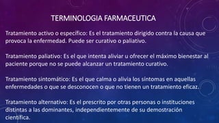 Tratamiento activo o específico: Es el tratamiento dirigido contra la causa que
provoca la enfermedad. Puede ser curativo o paliativo.
Tratamiento paliativo: Es el que intenta aliviar u ofrecer el máximo bienestar al
paciente porque no se puede alcanzar un tratamiento curativo.
Tratamiento sintomático: Es el que calma o alivia los síntomas en aquellas
enfermedades o que se desconocen o que no tienen un tratamiento eficaz.
Tratamiento alternativo: Es el prescrito por otras personas o instituciones
distintas a las dominantes, independientemente de su demostración
científica.
TERMINOLOGIA FARMACEUTICA
 