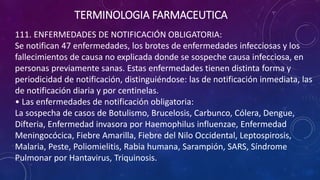 111. ENFERMEDADES DE NOTIFICACIÓN OBLIGATORIA:
Se notifican 47 enfermedades, los brotes de enfermedades infecciosas y los
fallecimientos de causa no explicada donde se sospeche causa infecciosa, en
personas previamente sanas. Estas enfermedades tienen distinta forma y
periodicidad de notificación, distinguiéndose: las de notificación inmediata, las
de notificación diaria y por centinelas.
• Las enfermedades de notificación obligatoria:
La sospecha de casos de Botulismo, Brucelosis, Carbunco, Cólera, Dengue,
Difteria, Enfermedad invasora por Haemophilus influenzae, Enfermedad
Meningocócica, Fiebre Amarilla, Fiebre del Nilo Occidental, Leptospirosis,
Malaria, Peste, Poliomielitis, Rabia humana, Sarampión, SARS, Síndrome
Pulmonar por Hantavirus, Triquinosis.
TERMINOLOGIA FARMACEUTICA
 