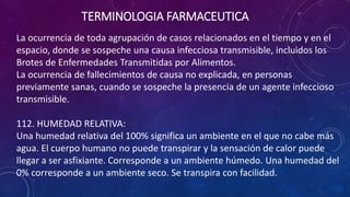 La ocurrencia de toda agrupación de casos relacionados en el tiempo y en el
espacio, donde se sospeche una causa infecciosa transmisible, incluidos los
Brotes de Enfermedades Transmitidas por Alimentos.
La ocurrencia de fallecimientos de causa no explicada, en personas
previamente sanas, cuando se sospeche la presencia de un agente infeccioso
transmisible.
112. HUMEDAD RELATIVA:
Una humedad relativa del 100% significa un ambiente en el que no cabe más
agua. El cuerpo humano no puede transpirar y la sensación de calor puede
llegar a ser asfixiante. Corresponde a un ambiente húmedo. Una humedad del
0% corresponde a un ambiente seco. Se transpira con facilidad.
TERMINOLOGIA FARMACEUTICA
 