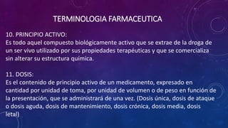 10. PRINCIPIO ACTIVO:
Es todo aquel compuesto biológicamente activo que se extrae de la droga de
un ser vivo utilizado por sus propiedades terapéuticas y que se comercializa
sin alterar su estructura química.
11. DOSIS:
Es el contenido de principio activo de un medicamento, expresado en
cantidad por unidad de toma, por unidad de volumen o de peso en función de
la presentación, que se administrará de una vez. (Dosis única, dosis de ataque
o dosis aguda, dosis de mantenimiento, dosis crónica, dosis media, dosis
letal)
TERMINOLOGIA FARMACEUTICA
 