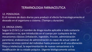 12. POSOLOGIA:
Es él número de dosis diarias para producir el efecto farmacologicamente el
deseado en el organismo o sistema. (Tiempo y duración)
13. DROGA (OMS):
Según la (O.M.S.) el nombre de droga resulta aplicable a toda sustancia
terapéutica o no, que introducida en el cuerpo por cualquiera de los
mecanismos clásicos (inhalación, ingestión, fricción, administración
parenteral, endovenosa) de administración es capaz de actuar sobre el
sistema nervioso central del individuo hasta provocar en él una alteración
física o intelectual, la experimentación de nuevas sensaciones o la
modificación de su estado psíquico. (Agente biológicamente activa)
TERMINOLOGIA FARMACEUTICA
 