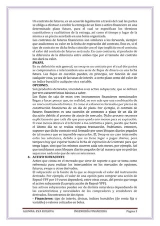 ALUMNA: EVA RUILOVA INGENIERÍA FINANCIERA Página 3
Un contrato de futuros, es un acuerdo legalmente a través del cual las partes
se obliga a efectuar o recibir la entrega de un bien o activo financiero en una
determinado plazo futuro, para el cual se especifican los términos
cuantitativos y cualitativos de la entrega, así como el tiempo y lugar de la
misma a un precio acordado en una bolsa organizada.
Los contratos de futuros financieros son similares a los forwards, siempre
que analicemos su valor en la fecha de expiración del contrato. Esto es, si el
tipo de contrato en dicha fecha coincide con el tipo implícito en el contrato,
el valor del contrato de futuros será nulo. En caso contrario, el producto de
la diferencia de la diferencia entre ambos tipo por el tamaño del contrato
nos dará su valor.
SWAPS.
En su definición más general, un swap es un contrato por el cual dos partes
se comprometen e intercambian una serie de flujos de dinero en una fecha
futura. Los flujos en cuestión pueden, en principio, ser función de casi
cualquier cosa, ya sea de las tasas de interés a corto plazo como del valor de
un índice bursátil o cualquier otra variable.
OPCIONES.
Son productos derivados, vinculados a un activo subyacente, que se definen
por tres características básicas a saber.
Los flujos de caja de estos tres instrumentos financieros mencionados
llegan a hacer pensar que, en realidad, no son más que una combinación de
un único instrumento básico. Es como si estuvieran formados por piezas de
construcción financieras de un día de plazo. Por ejemplo, el contrato de
futuros financieros es una sucesión de contratos a plazo de un día de
duración debido al proceso de ajuste de mercado. Dicho proceso reconoce
explícitamente que cada día que pasa queda uno menos para su expiración.
El caso menos obvio es el referente a los contratos a plazo, puesto que hasta
el último día no se realiza ninguna transacción. Podríamos, entonces,
suponer que dicho contrato está formado por unos bloques diarios pegados
de tal manera que es imposible separarlos. EL Swap es un caso intermedio
entre los anteriores, debido a que no tiene lugar a pagos diarios, pero
tampoco hay que esperar hasta la fecha de expiración del contrato para que
tenga lugar, sino que los mismos ocurren cada seis meses, por ejemplo. Así
que tendríamos unos bloques diarios pegados de tal manera que no podrían
separarse nada más que de seis en seis meses.
4. ACTIVO SUBYACENTE
Activo que cotiza en el mercado que sirve de soporte o que se toma como
referencia para realizar los intercambios en los mercados de opciones,
futuros, swaps u otros derivados.
El subyacente es la fuente de la que se desprende el valor del instrumento
derivado. Por ejemplo, el valor de una opción para comprar una acción de
Repsol-YPF por 19 euros dependerá, entre otras cosas, del precio que tenga
el activo subyacente (la propia acción de Repsol-YPF).
Los activos subyacentes pueden ser de distinta naturaleza dependiendo de
las características y necesidades de los compradores y vendedores de
derivados. Encontramos de dos tipos:
- Financieros: tipo de interés, divisas, índices bursátiles (de renta fija o
variable) o valores cotizados en bolsa.
 